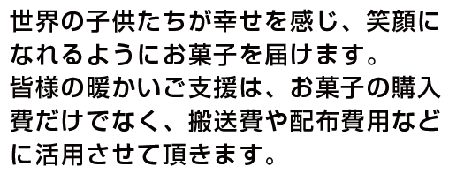 世界の子供たちが幸せを感じ、 笑顔になれるようにお菓子を 届けます。皆様の暖かいご支 援は、お菓子の購入費だけで なく、搬送費や配布費用など に活用させて頂きます。　